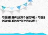 駕駛證期滿換證去哪個醫(yī)院體檢（駕駛證到期換證時到哪個指定醫(yī)院體檢）