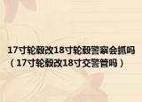 17寸輪轂改18寸輪轂警察會抓嗎（17寸輪轂改18寸交警管嗎）