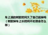 車上滴的樹膠時間久了自己能掉嗎（樹膠掉車上長時間不處理會怎么樣）