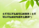 士不可以不弘毅可以的意思（士不可以不弘毅這句話怎么翻譯?）