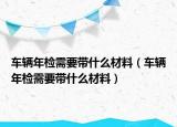 車輛年檢需要帶什么材料（車輛年檢需要帶什么材料）