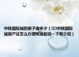 中鐵國際城的房子值多少（??中鐵國際城房產(chǎn)證怎么辦理呢誰能說一下呢介紹）