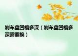 剎車盤凹槽多深（剎車盤凹槽多深需要換）
