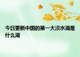 今日更新中國的第一大淡水湖是什么湖