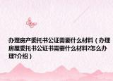 辦理房產(chǎn)委托書(shū)公證需要什么材料（辦理房屋委托書(shū)公證書(shū)需要什么材料?怎么辦理?介紹）