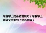車脫審上路會被發(fā)現(xiàn)嗎（車脫審上路被交警抓到了會怎么樣）