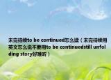未完待續(xù)to be continued怎么讀（未完待續(xù)用英文怎么說不要用to be continuedstill unfolding story好難聽）