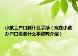 小孩上戶口要什么手續(xù)（現(xiàn)在小孩辦戶口需要什么手續(xù)呢介紹）