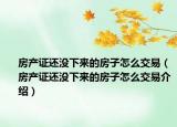 房產(chǎn)證還沒(méi)下來(lái)的房子怎么交易（房產(chǎn)證還沒(méi)下來(lái)的房子怎么交易介紹）
