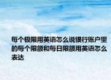 每個極限用英語怎么說銀行賬戶里的每個限額和每日限額用英語怎么表達