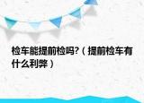 檢車能提前檢嗎?（提前檢車有什么利弊）