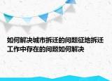 如何解決城市拆遷的問題征地拆遷工作中存在的問題如何解決