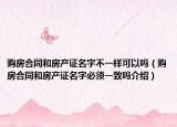 購房合同和房產(chǎn)證名字不一樣可以嗎（購房合同和房產(chǎn)證名字必須一致嗎介紹）
