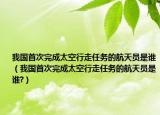 我國首次完成太空行走任務的航天員是誰（我國首次完成太空行走任務的航天員是誰?）