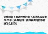 免費(fèi)時(shí)間上高速收費(fèi)時(shí)間下高速怎么收費(fèi)2020年（免費(fèi)時(shí)間上高速收費(fèi)時(shí)間下高速怎么收費(fèi)）