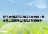 處于磨合期的車(chē)可以上高速嗎（新車(chē)能上高速嗎會(huì)對(duì)磨合有影響嗎）