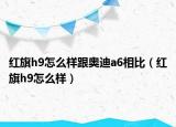 紅旗h9怎么樣跟奧迪a6相比（紅旗h9怎么樣）
