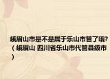 峨眉山市是不是屬于樂(lè)山市管了哦?（峨眉山 四川省樂(lè)山市代管縣級(jí)市）