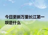 今日更新萬里長江第一壩是什么