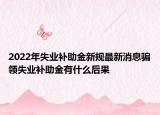 2022年失業(yè)補助金新規(guī)最新消息騙領失業(yè)補助金有什么后果