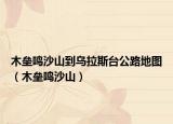 木壘鳴沙山到烏拉斯臺(tái)公路地圖（木壘鳴沙山）
