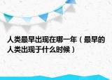人類最早出現(xiàn)在哪一年（最早的人類出現(xiàn)于什么時候）