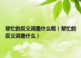 幫忙的反義詞是什么呢（幫忙的反義詞是什么）
