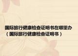 國際旅行健康檢查證明書在哪里辦（國際旅行健康檢查證明書）