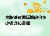 貴陽鐵建國際城房?jī)r(jià)多少錢誰知道呢