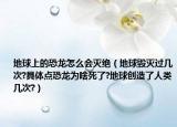 地球上的恐龍?jiān)趺磿?huì)滅絕（地球毀滅過(guò)幾次?具體點(diǎn)恐龍為啥死了?地球創(chuàng)造了人類(lèi)幾次?）