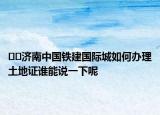 ??濟(jì)南中國鐵建國際城如何辦理土地證誰能說一下呢