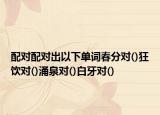 配對配對出以下單詞春分對()狂飲對()涌泉對()白牙對()