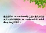 未完待續(xù)to be continued怎么讀（未完待續(xù)用英文怎么說不要用to be continuedstill unfolding story好難聽）