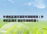 外婆的澎湖灣潘安邦演唱現(xiàn)場（外婆的澎湖灣 潘安邦演唱歌曲）