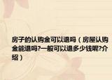 房子的認購金可以退嗎（房屋認購金能退嗎?一般可以退多少錢呢?介紹）