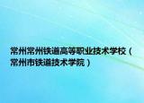 常州常州鐵道高等職業(yè)技術(shù)學(xué)校（常州市鐵道技術(shù)學(xué)院）