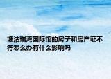 塘沽瑞灣國際館的房子和房產(chǎn)證不符怎么辦有什么影響嗎