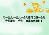 用一會兒,一會兒一會兒造句（用一會兒一會兒造句 一會兒一會兒怎么造句）