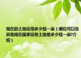 現(xiàn)在的土地征用多少錢一畝（哪位可以告訴我現(xiàn)在國家征收土地是多少錢一畝?介紹）