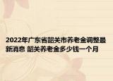 2022年廣東省韶關(guān)市養(yǎng)老金調(diào)整最新消息 韶關(guān)養(yǎng)老金多少錢一個(gè)月