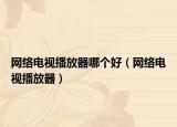 網(wǎng)絡(luò)電視播放器哪個(gè)好（網(wǎng)絡(luò)電視播放器）