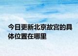 今日更新北京故宮的具體位置在哪里