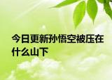 今日更新孫悟空被壓在什么山下
