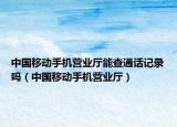 中國移動手機營業(yè)廳能查通話記錄嗎（中國移動手機營業(yè)廳）