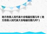 地方各級人民代表大會每屆任期幾年（地方各級人民代表大會每屆任期幾年?）