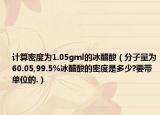 計(jì)算密度為1.05gml的冰醋酸（分子量為60.05,99.5%冰醋酸的密度是多少?要帶單位的.）