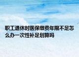 職工退休時醫(yī)保繳費年限不足怎么辦一次性補足劃算嗎