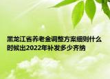 黑龍江省養(yǎng)老金調(diào)整方案細(xì)則什么時(shí)候出2022年補(bǔ)發(fā)多少齊納