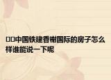 ??中國鐵建香榭國際的房子怎么樣誰能說一下呢