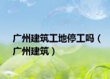 廣州建筑工地停工嗎（廣州建筑）